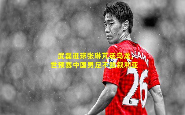武磊进球张琳芃送乌龙,世预赛中国男足不敌叙利亚