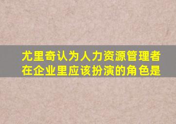尤里奇认为人力资源管理者在企业里应该扮演的角色是