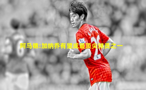 阿马德:加纳乔有望成最顶尖球员之一